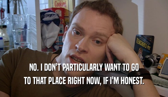 NO. I DON'T PARTICULARLY WANT TO GO TO THAT PLACE RIGHT NOW, IF I'M HONEST. 
