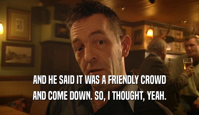 AND HE SAID IT WAS A FRIENDLY CROWD AND COME DOWN. SO, I THOUGHT, YEAH. 