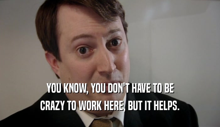 YOU KNOW, YOU DON'T HAVE TO BE CRAZY TO WORK HERE, BUT IT HELPS. 