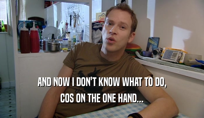 AND NOW I DON'T KNOW WHAT TO DO, COS ON THE ONE HAND... 
