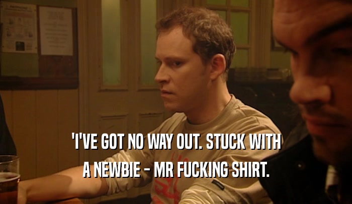 'I'VE GOT NO WAY OUT. STUCK WITH A NEWBIE - MR FUCKING SHIRT. 