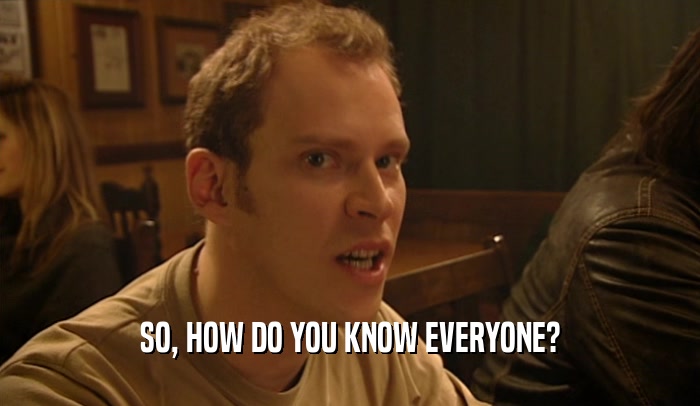 SO, HOW DO YOU KNOW EVERYONE?  