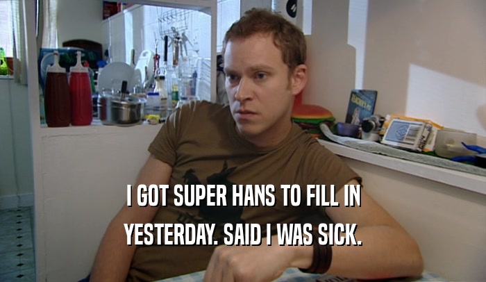 I GOT SUPER HANS TO FILL IN YESTERDAY. SAID I WAS SICK. 