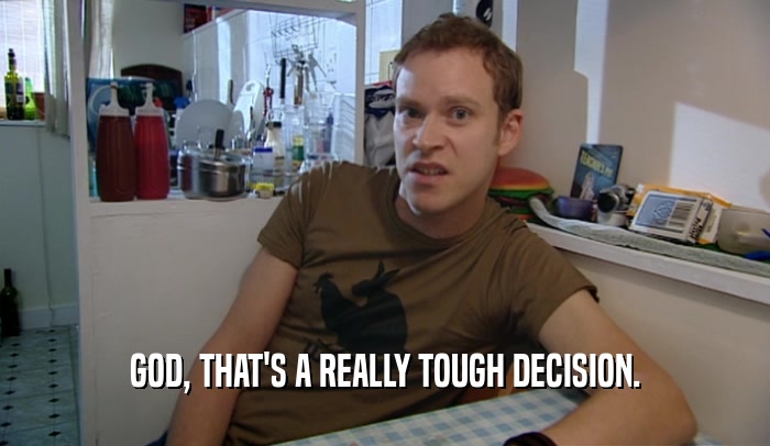 GOD, THAT'S A REALLY TOUGH DECISION.  