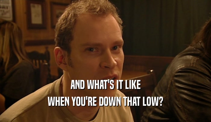 AND WHAT'S IT LIKE WHEN YOU'RE DOWN THAT LOW? 