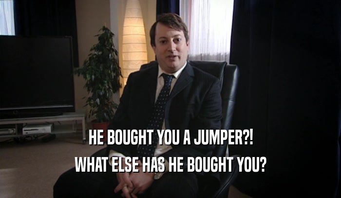 HE BOUGHT YOU A JUMPER?! WHAT ELSE HAS HE BOUGHT YOU? 