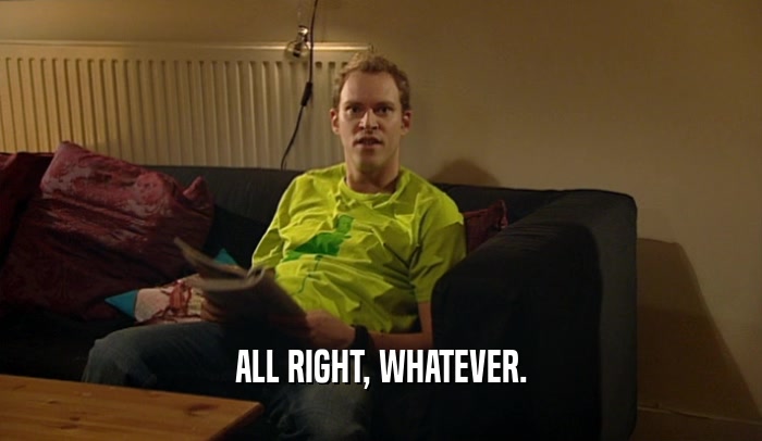 ALL RIGHT, WHATEVER.  
