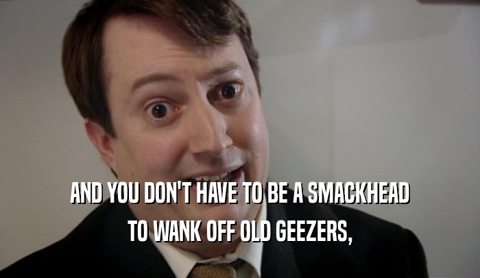 AND YOU DON'T HAVE TO BE A SMACKHEAD TO WANK OFF OLD GEEZERS, 