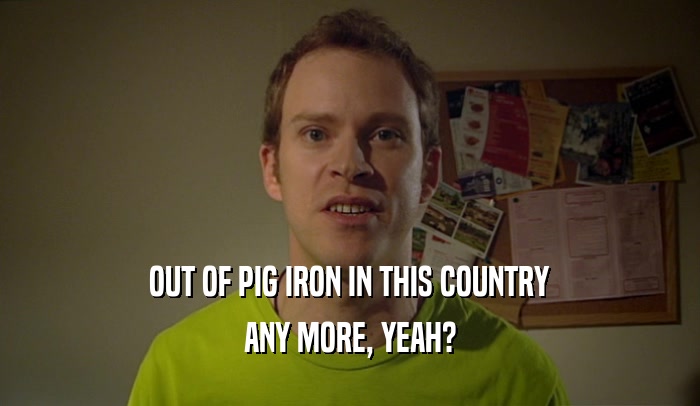 OUT OF PIG IRON IN THIS COUNTRY ANY MORE, YEAH? 