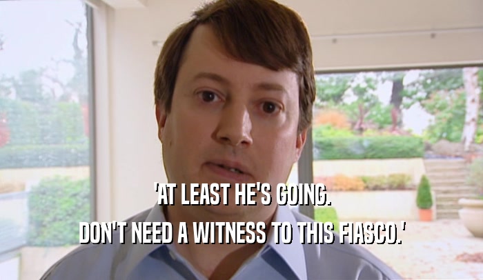 'AT LEAST HE'S GOING.
 DON'T NEED A WITNESS TO THIS FIASCO.'
 