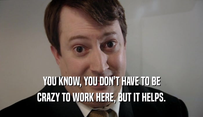 YOU KNOW, YOU DON'T HAVE TO BE CRAZY TO WORK HERE, BUT IT HELPS. 