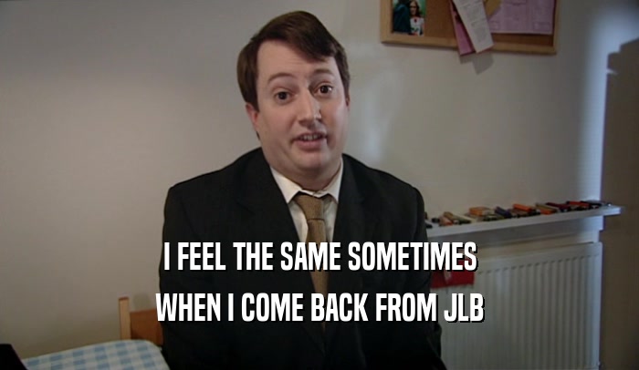 I FEEL THE SAME SOMETIMES WHEN I COME BACK FROM JLB 
