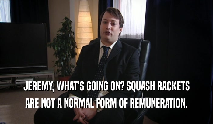 JEREMY, WHAT'S GOING ON? SQUASH RACKETS ARE NOT A NORMAL FORM OF REMUNERATION. 