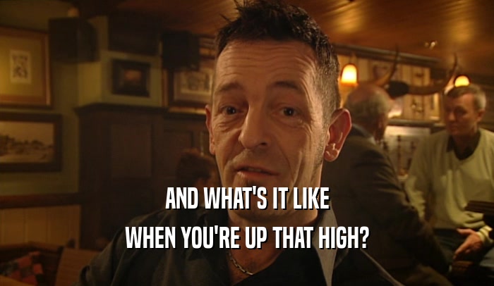 AND WHAT'S IT LIKE WHEN YOU'RE UP THAT HIGH? 