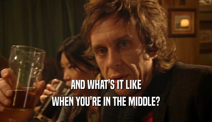 AND WHAT'S IT LIKE WHEN YOU'RE IN THE MIDDLE? 