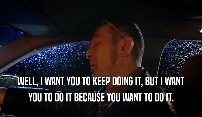 WELL, I WANT YOU TO KEEP DOING IT, BUT I WANT YOU TO DO IT BECAUSE YOU WANT TO DO IT. 