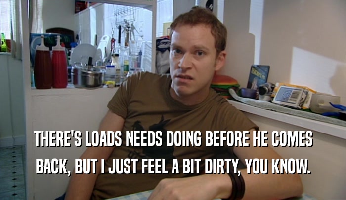 THERE'S LOADS NEEDS DOING BEFORE HE COMES BACK, BUT I JUST FEEL A BIT DIRTY, YOU KNOW. 