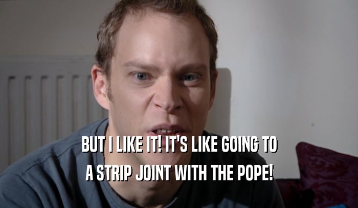 BUT I LIKE IT! IT'S LIKE GOING TO A STRIP JOINT WITH THE POPE! 