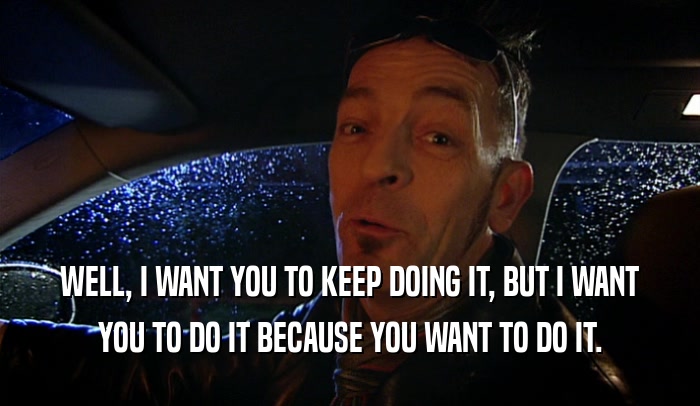 WELL, I WANT YOU TO KEEP DOING IT, BUT I WANT YOU TO DO IT BECAUSE YOU WANT TO DO IT. 