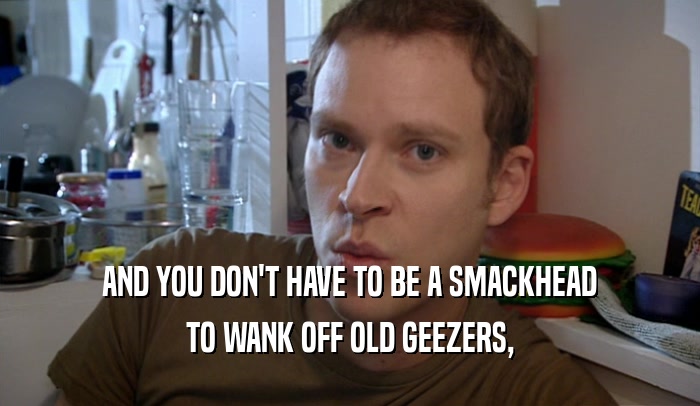 AND YOU DON'T HAVE TO BE A SMACKHEAD TO WANK OFF OLD GEEZERS, 