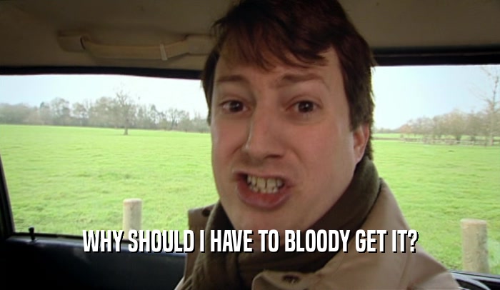 WHY SHOULD I HAVE TO BLOODY GET IT?  