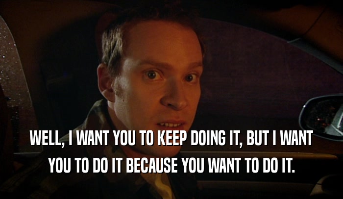 WELL, I WANT YOU TO KEEP DOING IT, BUT I WANT YOU TO DO IT BECAUSE YOU WANT TO DO IT. 