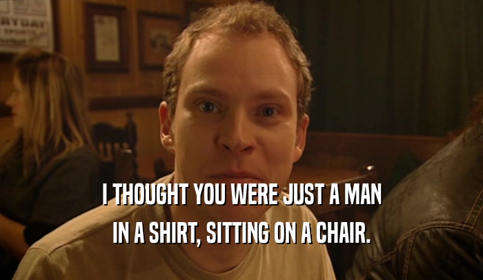 I THOUGHT YOU WERE JUST A MAN
 IN A SHIRT, SITTING ON A CHAIR.
 