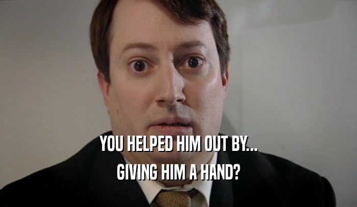 YOU HELPED HIM OUT BY... GIVING HIM A HAND? 
