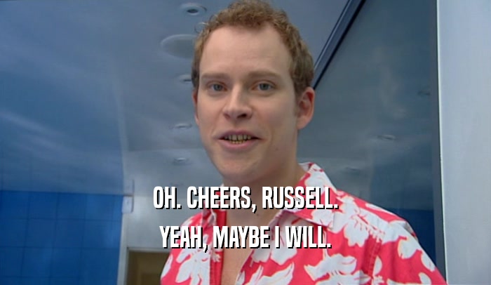 OH. CHEERS, RUSSELL. YEAH, MAYBE I WILL. 