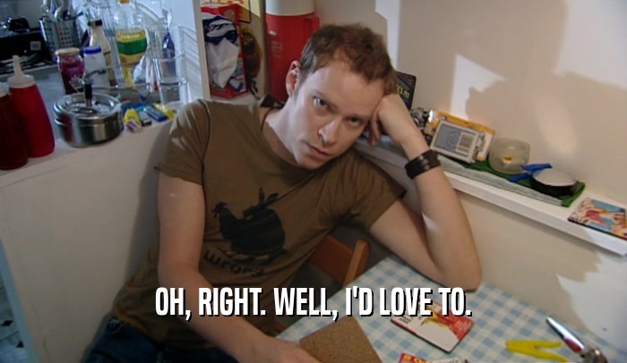OH, RIGHT. WELL, I'D LOVE TO.  