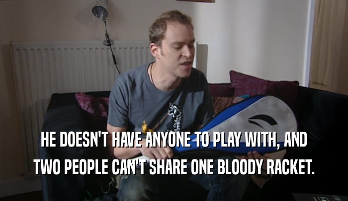 HE DOESN'T HAVE ANYONE TO PLAY WITH, AND TWO PEOPLE CAN'T SHARE ONE BLOODY RACKET. 