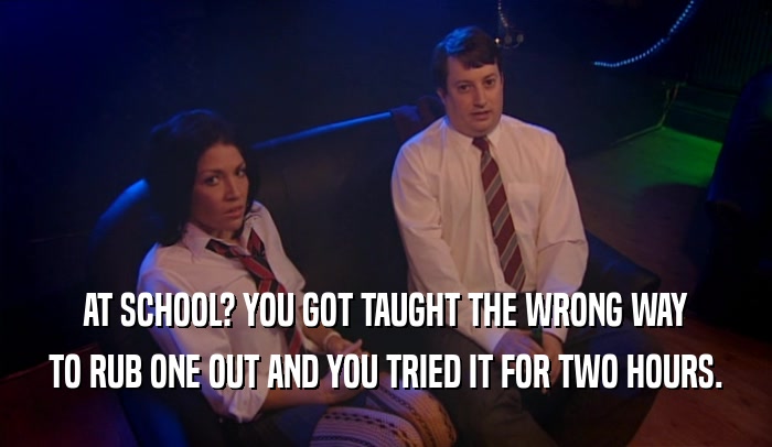 AT SCHOOL? YOU GOT TAUGHT THE WRONG WAY TO RUB ONE OUT AND YOU TRIED IT FOR TWO HOURS. 