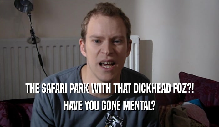 THE SAFARI PARK WITH THAT DICKHEAD FOZ?! HAVE YOU GONE MENTAL? 