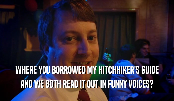 WHERE YOU BORROWED MY HITCHHIKER'S GUIDE AND WE BOTH READ IT OUT IN FUNNY VOICES? 