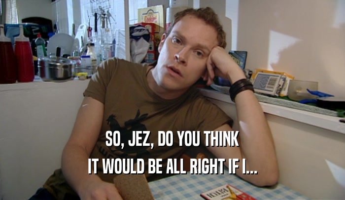 SO, JEZ, DO YOU THINK IT WOULD BE ALL RIGHT IF I... 