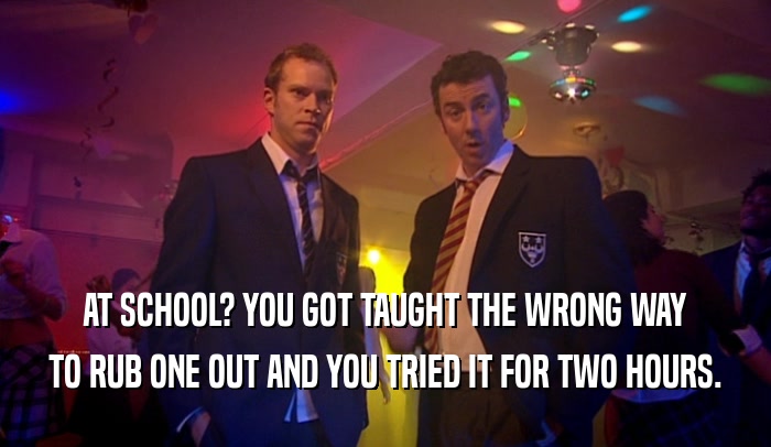 AT SCHOOL? YOU GOT TAUGHT THE WRONG WAY TO RUB ONE OUT AND YOU TRIED IT FOR TWO HOURS. 