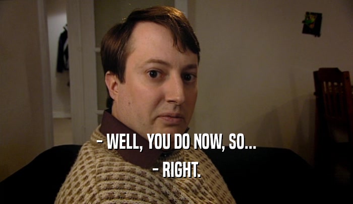 - WELL, YOU DO NOW, SO... - RIGHT. 