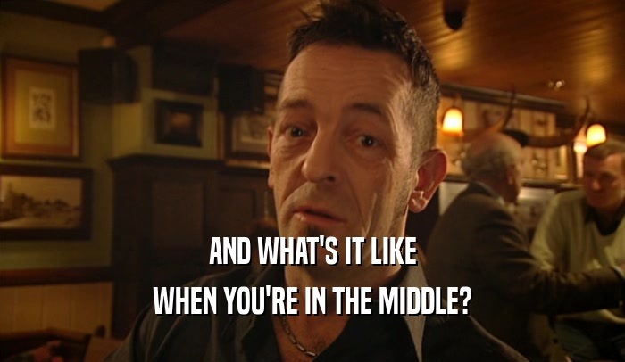 AND WHAT'S IT LIKE WHEN YOU'RE IN THE MIDDLE? 