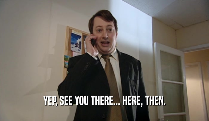 YEP, SEE YOU THERE... HERE, THEN.  