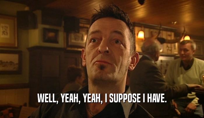 WELL, YEAH, YEAH, I SUPPOSE I HAVE.  