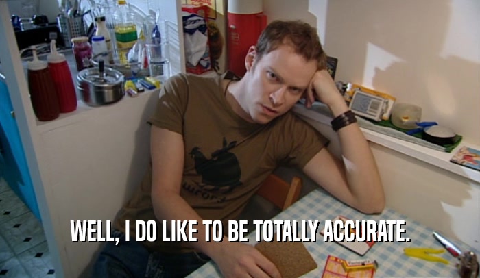 WELL, I DO LIKE TO BE TOTALLY ACCURATE.  