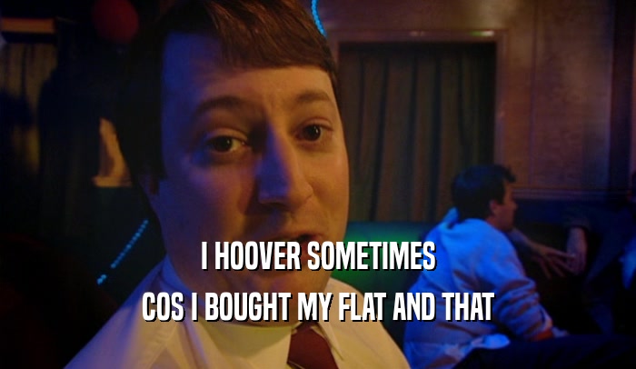 I HOOVER SOMETIMES COS I BOUGHT MY FLAT AND THAT 