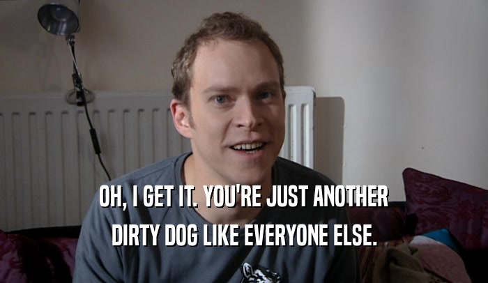 OH, I GET IT. YOU'RE JUST ANOTHER DIRTY DOG LIKE EVERYONE ELSE. 