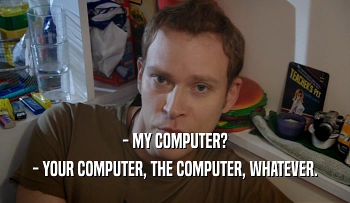 - MY COMPUTER? - YOUR COMPUTER, THE COMPUTER, WHATEVER. 