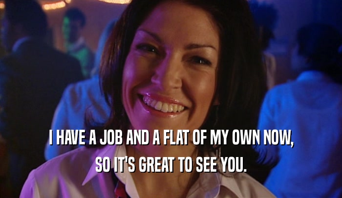 I HAVE A JOB AND A FLAT OF MY OWN NOW, SO IT'S GREAT TO SEE YOU. 