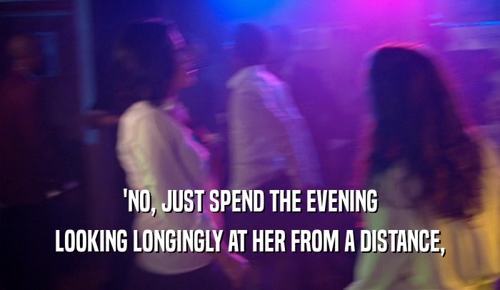 'NO, JUST SPEND THE EVENING LOOKING LONGINGLY AT HER FROM A DISTANCE, 