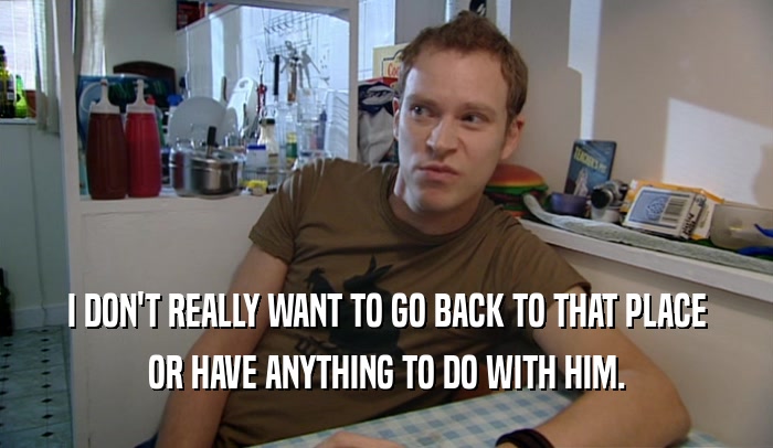 I DON'T REALLY WANT TO GO BACK TO THAT PLACE OR HAVE ANYTHING TO DO WITH HIM. 