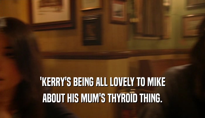 'KERRY'S BEING ALL LOVELY TO MIKE
 ABOUT HIS MUM'S THYROID THING.
 