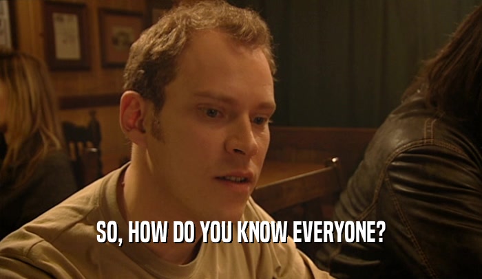 SO, HOW DO YOU KNOW EVERYONE?  
