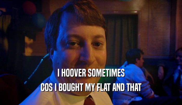 I HOOVER SOMETIMES COS I BOUGHT MY FLAT AND THAT 